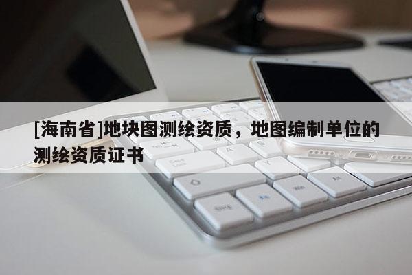 [海南省]地塊圖測繪資質，地圖編制單位的測繪資質證書
