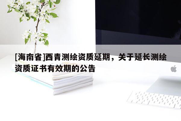 [海南省]西青測繪資質延期，關于延長測繪資質證書有效期的公告