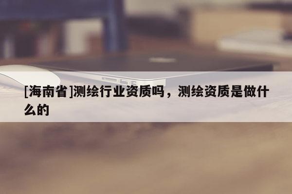 [海南省]測繪行業資質嗎，測繪資質是做什么的