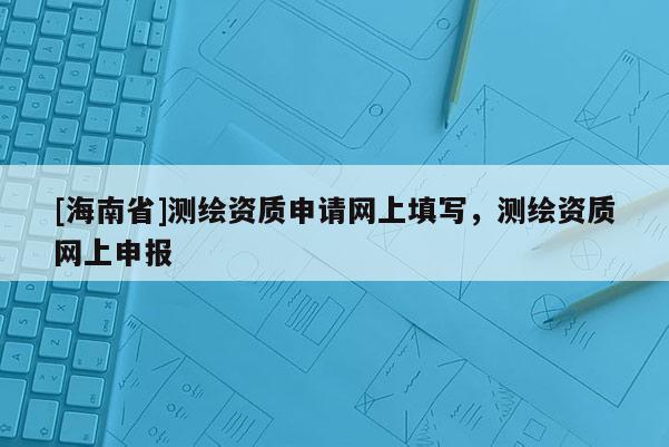 [海南省]測繪資質(zhì)申請網(wǎng)上填寫，測繪資質(zhì)網(wǎng)上申報