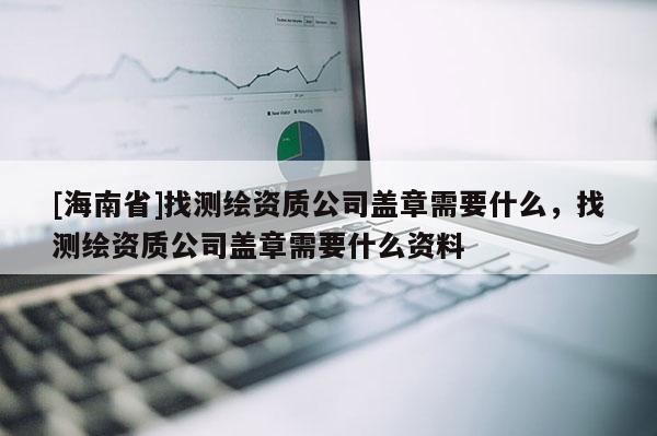 [海南省]找測繪資質公司蓋章需要什么，找測繪資質公司蓋章需要什么資料