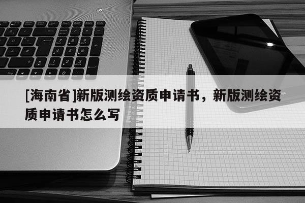 [海南省]新版測繪資質申請書，新版測繪資質申請書怎么寫