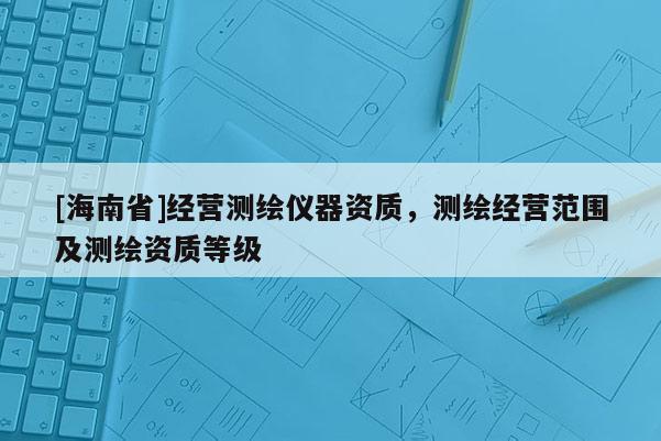 [海南省]經營測繪儀器資質，測繪經營范圍及測繪資質等級