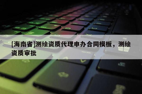 [海南省]測繪資質代理申辦合同模板，測繪資質審批