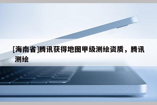 [海南省]騰訊獲得地圖甲級測繪資質，騰訊 測繪