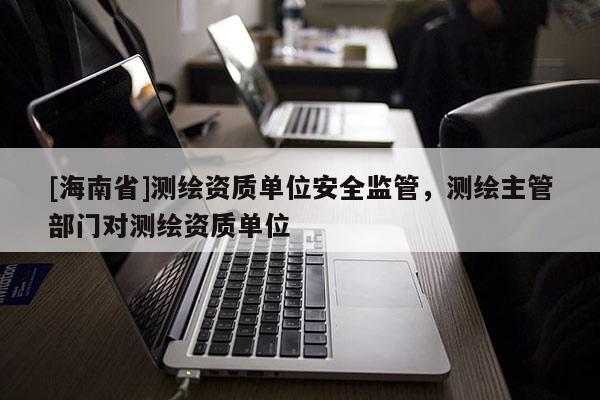 [海南省]測繪資質單位安全監管，測繪主管部門對測繪資質單位