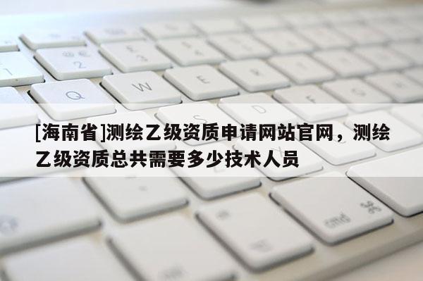 [海南省]測繪乙級資質申請網站官網，測繪乙級資質總共需要多少技術人員