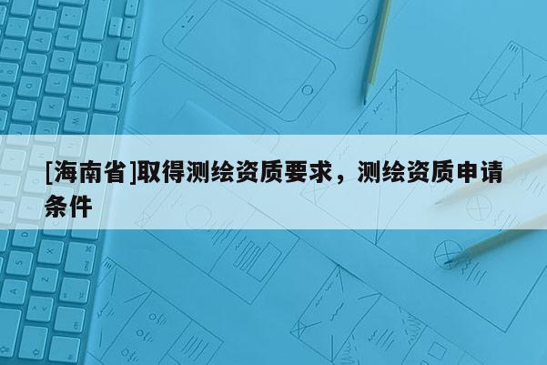 [海南省]取得測繪資質要求，測繪資質申請條件