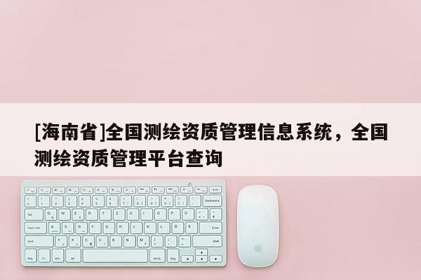 [海南省]全國測繪資質(zhì)管理信息系統(tǒng)，全國測繪資質(zhì)管理平臺查詢