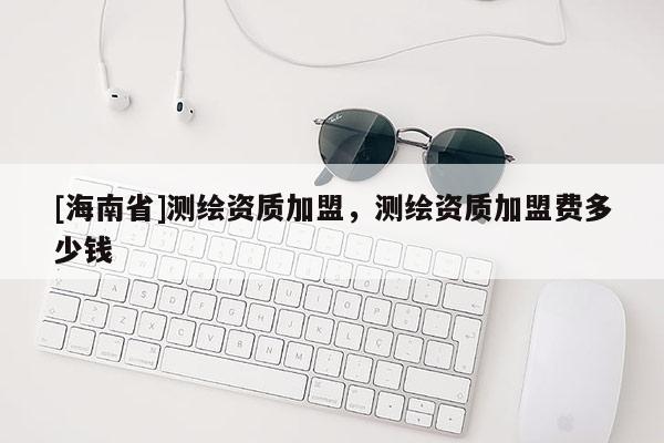 [海南省]測繪資質加盟，測繪資質加盟費多少錢