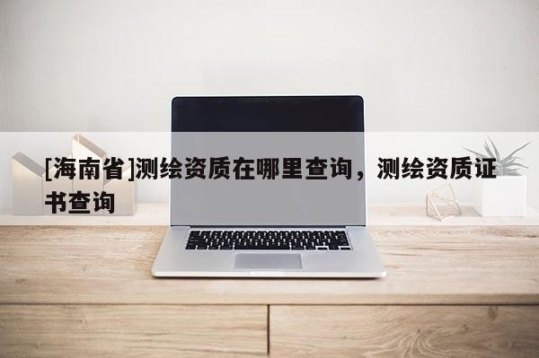 [海南省]測繪資質在哪里查詢，測繪資質證書查詢