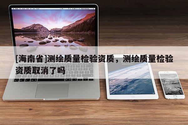 [海南省]測繪質量檢驗資質，測繪質量檢驗資質取消了嗎