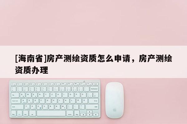 [海南省]房產測繪資質怎么申請，房產測繪資質辦理
