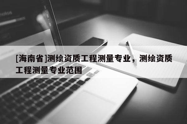 [海南省]測繪資質工程測量專業(yè)，測繪資質工程測量專業(yè)范圍