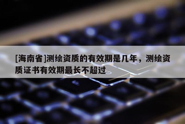 [海南省]測繪資質的有效期是幾年，測繪資質證書有效期最長不超過