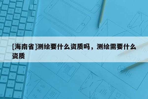 [海南省]測繪要什么資質嗎，測繪需要什么資質