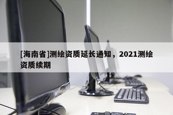 [海南省]測繪資質延長通知，2021測繪資質續期