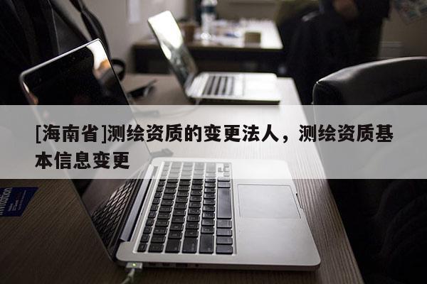 [海南省]測繪資質的變更法人，測繪資質基本信息變更