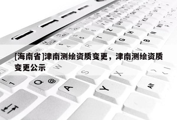 [海南省]津南測繪資質變更，津南測繪資質變更公示