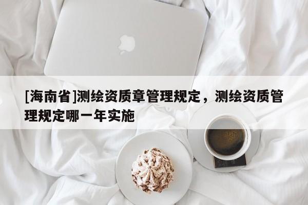 [海南省]測(cè)繪資質(zhì)章管理規(guī)定，測(cè)繪資質(zhì)管理規(guī)定哪一年實(shí)施