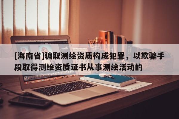 [海南省]騙取測繪資質構成犯罪，以欺騙手段取得測繪資質證書從事測繪活動的