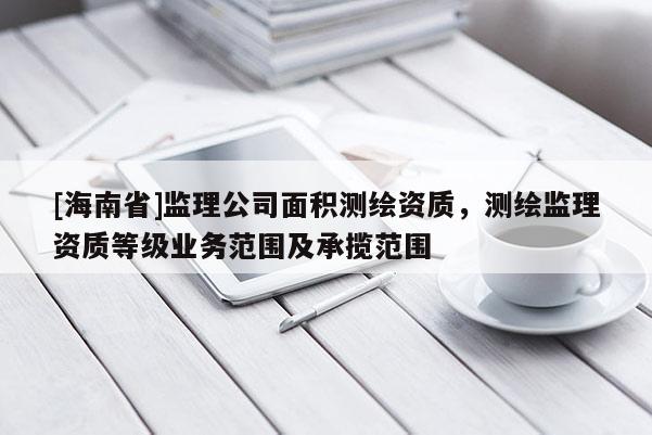 [海南省]監理公司面積測繪資質，測繪監理資質等級業務范圍及承攬范圍