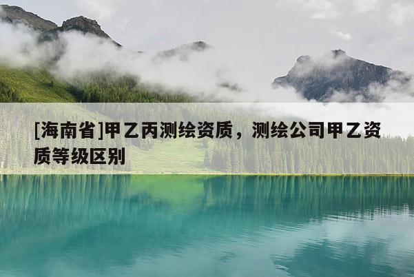 [海南省]甲乙丙測繪資質，測繪公司甲乙資質等級區別