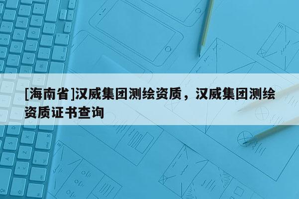 [海南省]漢威集團測繪資質，漢威集團測繪資質證書查詢