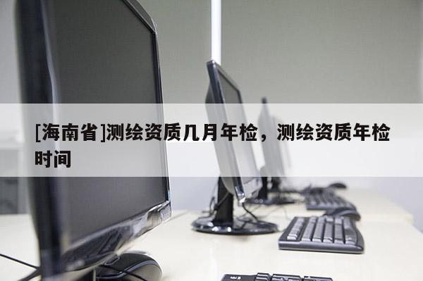 [海南省]測繪資質幾月年檢，測繪資質年檢時間
