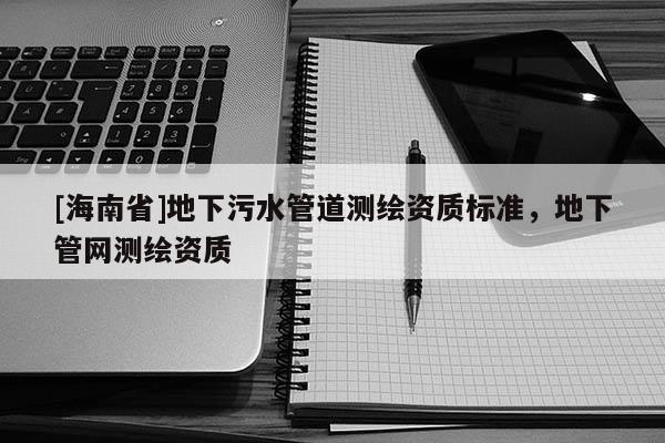 [海南省]地下污水管道測繪資質標準，地下管網測繪資質