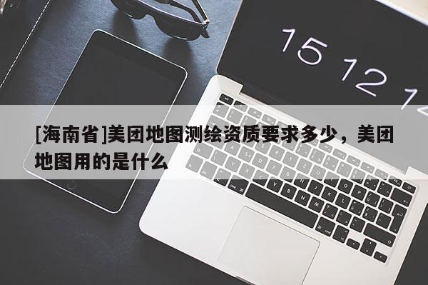 [海南省]美團地圖測繪資質要求多少，美團地圖用的是什么