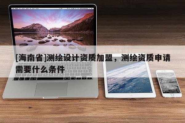 [海南省]測繪設計資質加盟，測繪資質申請需要什么條件