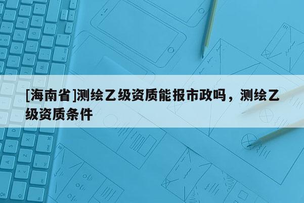 [海南省]測(cè)繪乙級(jí)資質(zhì)能報(bào)市政嗎，測(cè)繪乙級(jí)資質(zhì)條件
