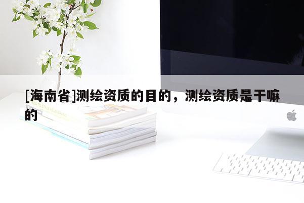 [海南省]測(cè)繪資質(zhì)的目的，測(cè)繪資質(zhì)是干嘛的
