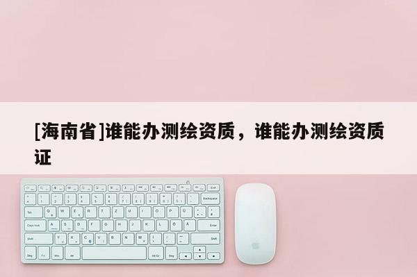 [海南省]誰(shuí)能辦測(cè)繪資質(zhì)，誰(shuí)能辦測(cè)繪資質(zhì)證