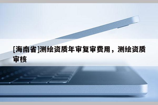 [海南省]測繪資質(zhì)年審復審費用，測繪資質(zhì)審核