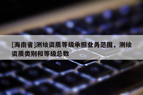 [海南省]測繪資質(zhì)等級承擔業(yè)務(wù)范圍，測繪資質(zhì)類別和等級總數(shù)