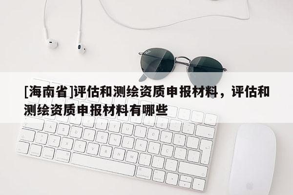 [海南省]評估和測繪資質(zhì)申報材料，評估和測繪資質(zhì)申報材料有哪些