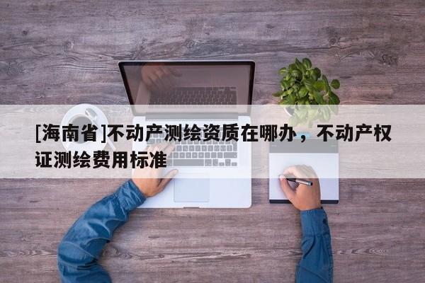 [海南省]不動產(chǎn)測繪資質(zhì)在哪辦，不動產(chǎn)權(quán)證測繪費用標準