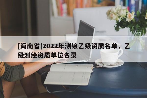 [海南省]2022年測繪乙級資質名單，乙級測繪資質單位名錄