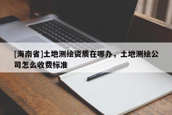 [海南省]土地測繪資質在哪辦，土地測繪公司怎么收費標準
