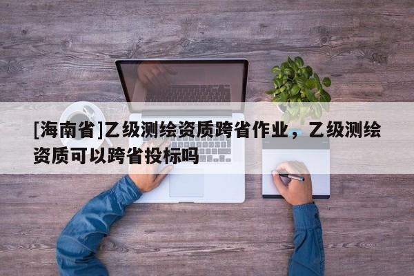 [海南省]乙級測繪資質跨省作業，乙級測繪資質可以跨省投標嗎