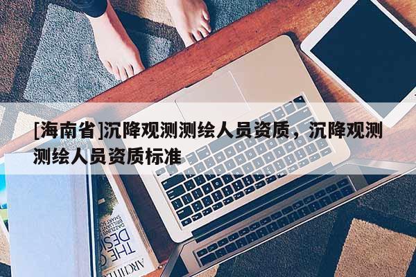 [海南省]沉降觀測測繪人員資質，沉降觀測測繪人員資質標準