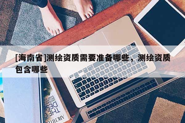 [海南省]測繪資質需要準備哪些，測繪資質包含哪些