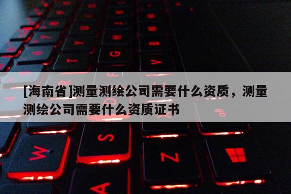 [海南省]測量測繪公司需要什么資質，測量測繪公司需要什么資質證書