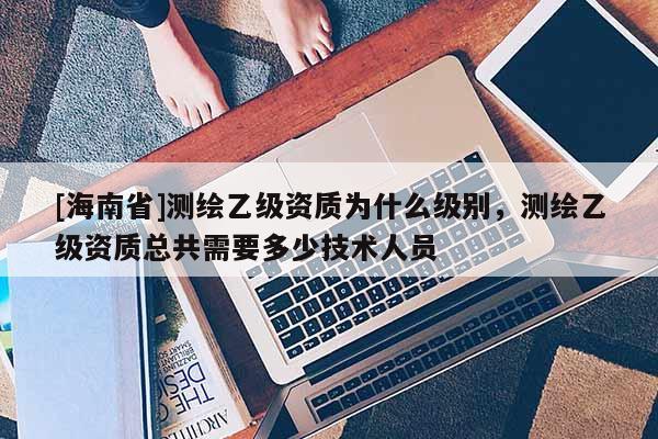 [海南省]測繪乙級資質為什么級別，測繪乙級資質總共需要多少技術人員