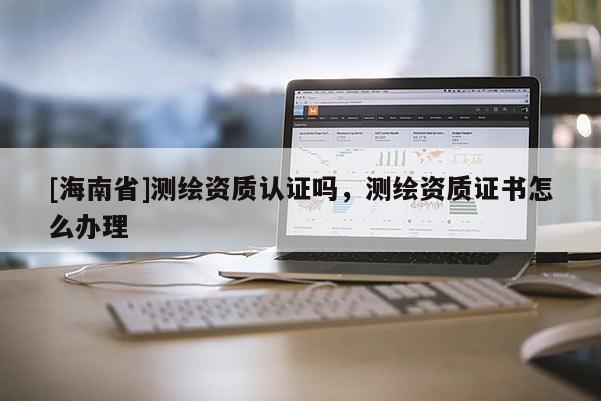 [海南省]測(cè)繪資質(zhì)認(rèn)證嗎，測(cè)繪資質(zhì)證書怎么辦理