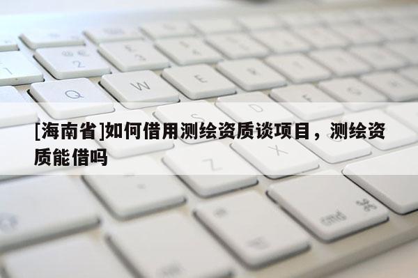 [海南省]如何借用測(cè)繪資質(zhì)談項(xiàng)目，測(cè)繪資質(zhì)能借嗎