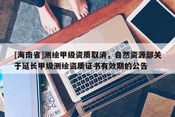 [海南省]測繪甲級(jí)資質(zhì)取消，自然資源部關(guān)于延長甲級(jí)測繪資質(zhì)證書有效期的公告