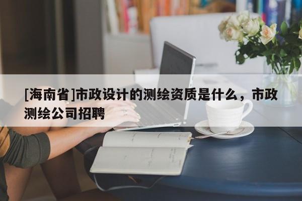 [海南省]市政設(shè)計的測繪資質(zhì)是什么，市政測繪公司招聘